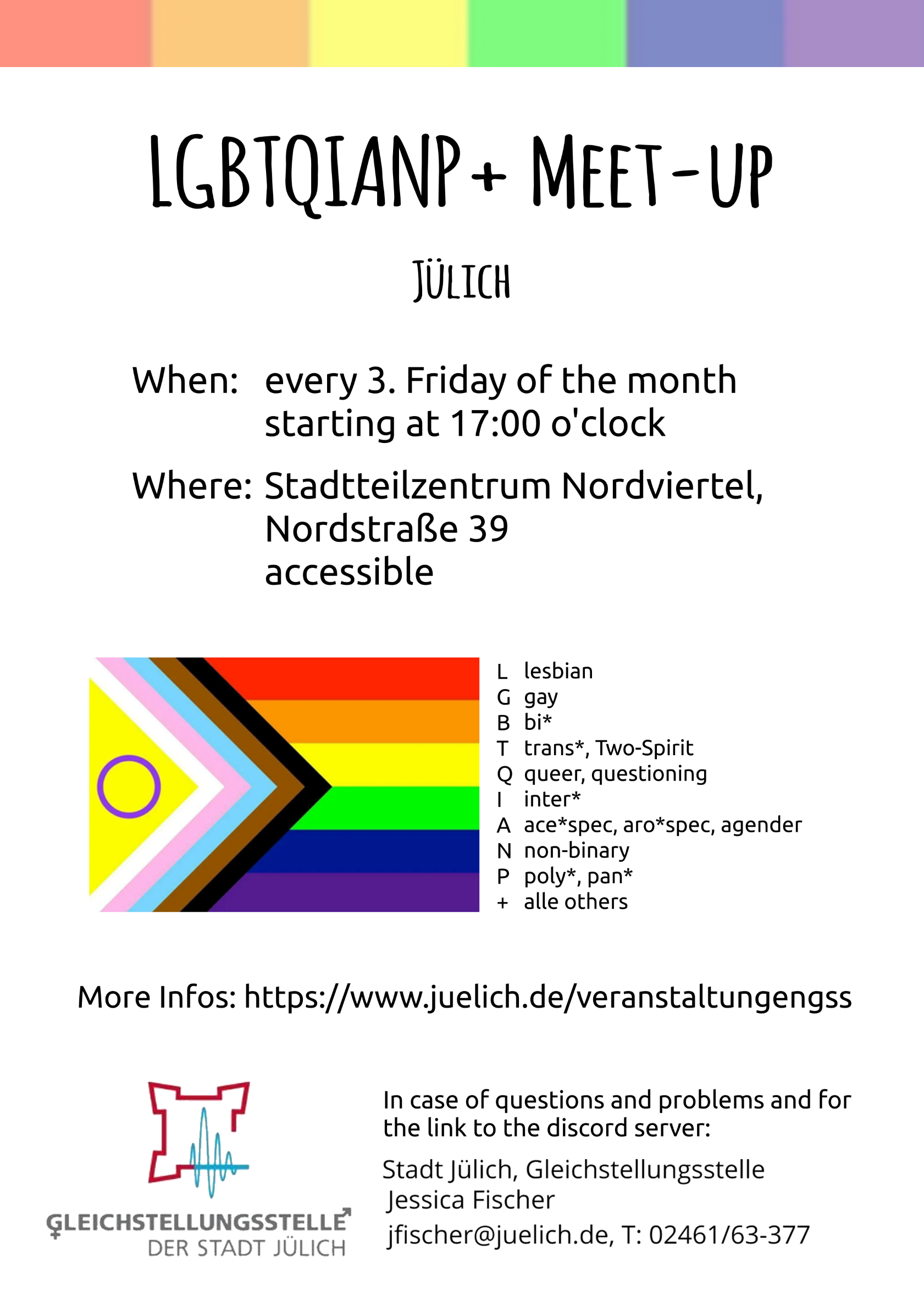 LGBTQIANP+ Meet-up Jülich Flyer When: every 3. Friday of the month starting at 17:00 o'clock Where: Stadtteilzentrum Nordviertel, Nordstraße 39, accessible More Infos: https://www.juelich.de/veranstaltungengss In case of questions and problems and for the link to the discord server: Stadt Jülich Gleichstellungsstelle, Jessica Fischer, jfischer@juelich.de, T.: 02461/63-377 At the top of the flyer is a bar with the colours of the rainbow pride flag in vertical order. Relatively in the middle is the progress pride flag. This rainbow flag has inter*, trans* and BIPoC accentuations. Right beside it is an explanation of the acronym